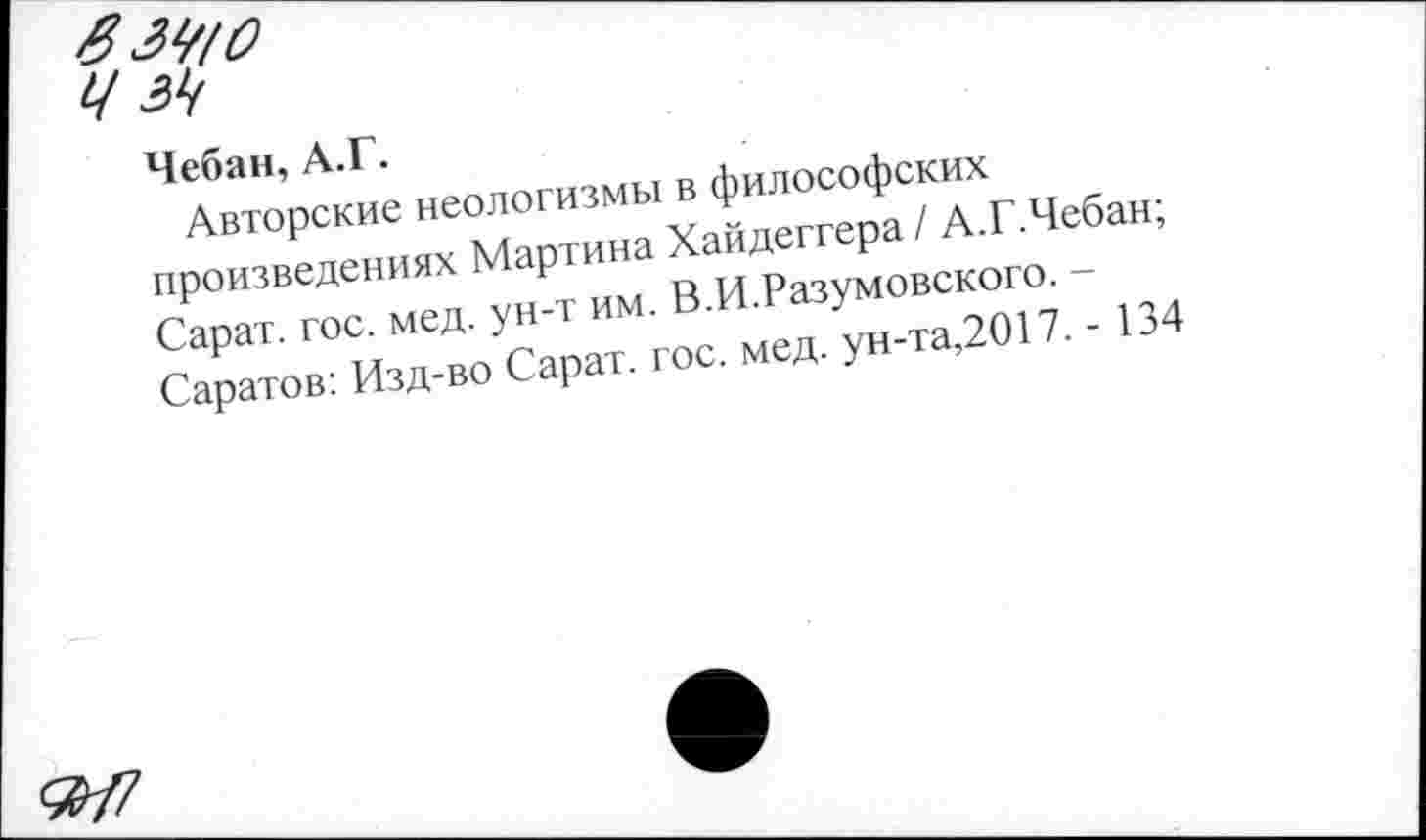 ﻿Чебан, А.Г.
Авторские неологизмы в философских произведениях Мартина Хайдеггера / А.Г.Чебан; Сарат. гос. мед. ун-т им. В.И.Разумовского. -Саратов: Изд-во Сарат. гос. мед. ун-та,2017. - 134